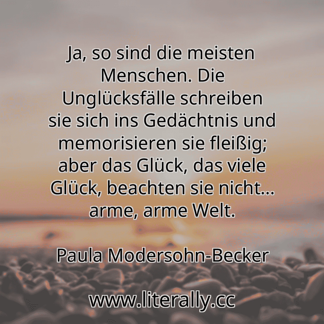 Ja, so sind die meisten Menschen. Die Unglücksfälle schreiben sie sich ins Gedächtnis und memorisieren sie fleißig; aber das Glück, das viele Glück, beachten sie nicht... arme, arme Welt.
Paula Modersohn-Becker

