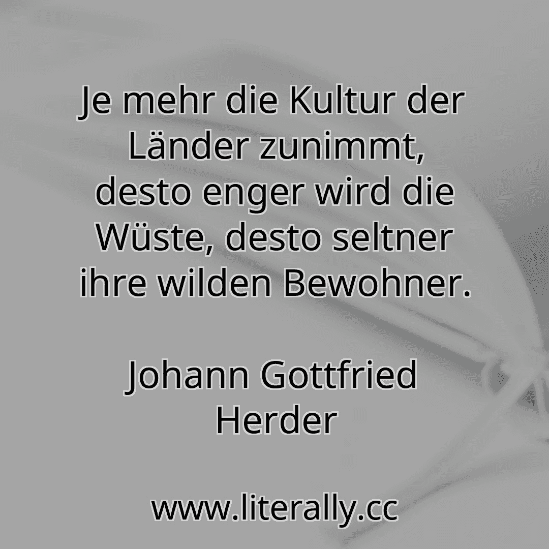 Je mehr die Kultur der Länder zunimmt, desto enger wird die Wüste, desto seltner ihre wilden Bewohner.
Johann Gottfried Herder
