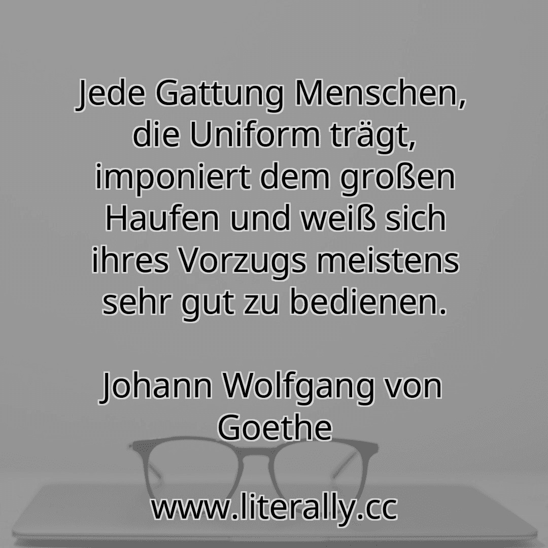 Jede Gattung Menschen, die Uniform trägt, imponiert dem großen Haufen und weiß sich ihres Vorzugs meistens sehr gut zu bedienen.
Johann Wolfgang von Goethe
