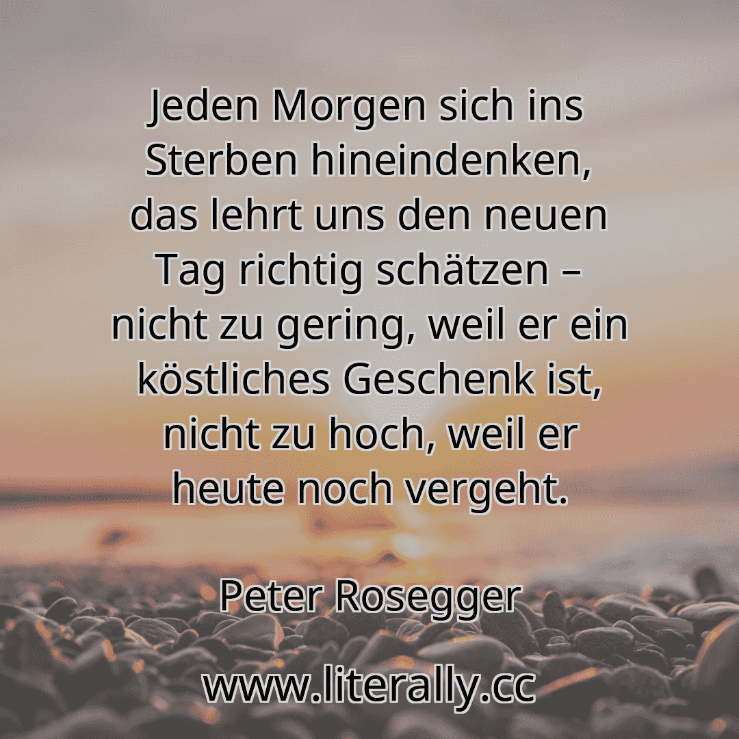 Jeden Morgen sich ins Sterben hineindenken, das lehrt uns den neuen Tag richtig schätzen – nicht zu gering, weil er ein köstliches Geschenk ist, nicht zu hoch, weil er heute noch vergeht.
Peter Rosegger
