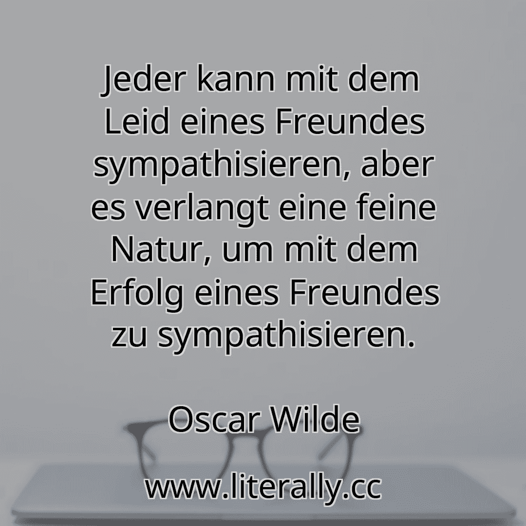Jeder kann mit dem Leid eines Freundes sympathisieren, aber es verlangt eine feine Natur, um mit dem Erfolg eines Freundes zu sympathisieren.
Oscar Wilde
