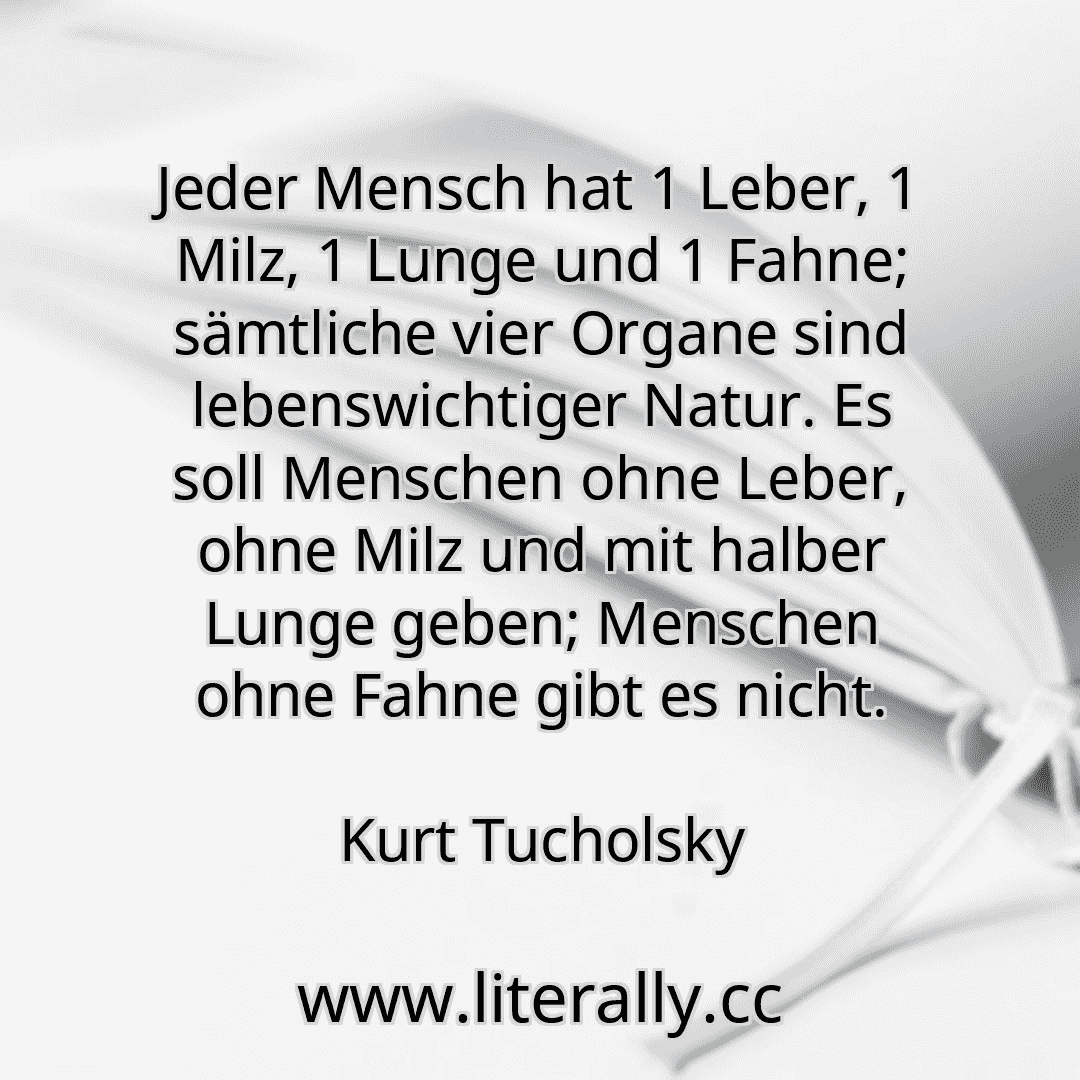 Jeder Mensch hat 1 Leber, 1 Milz, 1 Lunge und 1 Fahne; sämtliche vier Organe sind lebenswichtiger Natur. Es soll Menschen ohne Leber, ohne Milz und mit halber Lunge geben; Menschen ohne Fahne gibt es nicht.
Kurt Tucholsky
