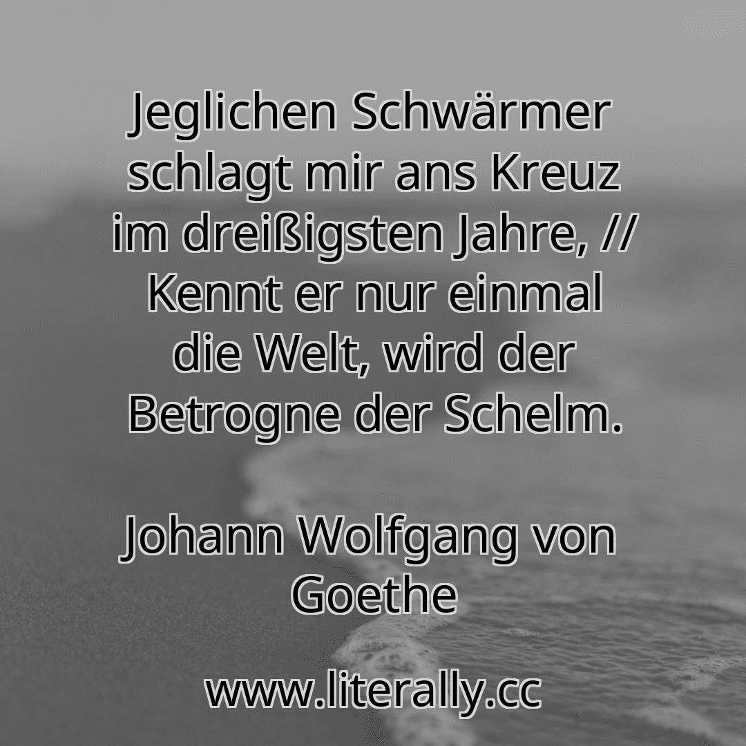 Jeglichen Schwärmer schlagt mir ans Kreuz im dreißigsten Jahre, // Kennt er nur einmal die Welt, wird der Betrogne der Schelm.
Johann Wolfgang von Goethe
