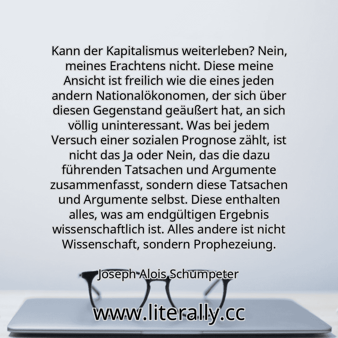 Kann der Kapitalismus weiterleben? Nein, meines Erachtens nicht. Diese meine Ansicht ist freilich wie die eines jeden andern Nationalökonomen, der sich über diesen Gegenstand geäußert hat, an sich völlig uninteressant. Was bei jedem Versuch einer sozialen Prognose zählt, ist nicht das Ja oder Nein, das die dazu führenden Tatsachen und Argumente zusammenfasst, sondern diese Tatsachen und Argumente ... Kann der Kapitalismus weiterleben? Nein, meines Erachtens nicht. Diese meine Ansicht ist freilich wie die eines jeden andern Nationalökonomen, der sich über diesen Gegenstand geäußert hat, an sich völlig uninteressant. Was bei jedem Versuch einer sozialen Prognose zählt, ist nicht das Ja oder Nein, das die dazu führenden Tatsachen und Argumente zusammenfasst, sondern diese Tatsachen und Argumente ...