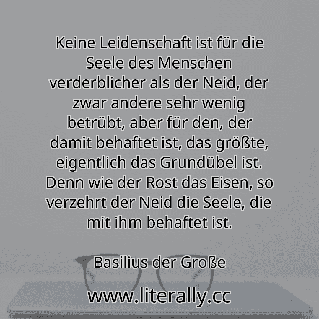 Keine Leidenschaft ist für die Seele des Menschen verderblicher als der Neid, der zwar andere sehr wenig betrübt, aber für den, der damit behaftet ist, das größte, eigentlich das Grundübel ist. Denn wie der Rost das Eisen, so verzehrt der Neid die Seele, die mit ihm behaftet ist.
Basilius der Große
