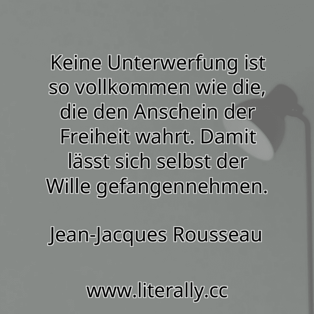 Keine Unterwerfung ist so vollkommen wie die, die den Anschein der Freiheit wahrt. Damit lässt sich selbst der Wille gefangennehmen.
Jean-Jacques Rousseau
