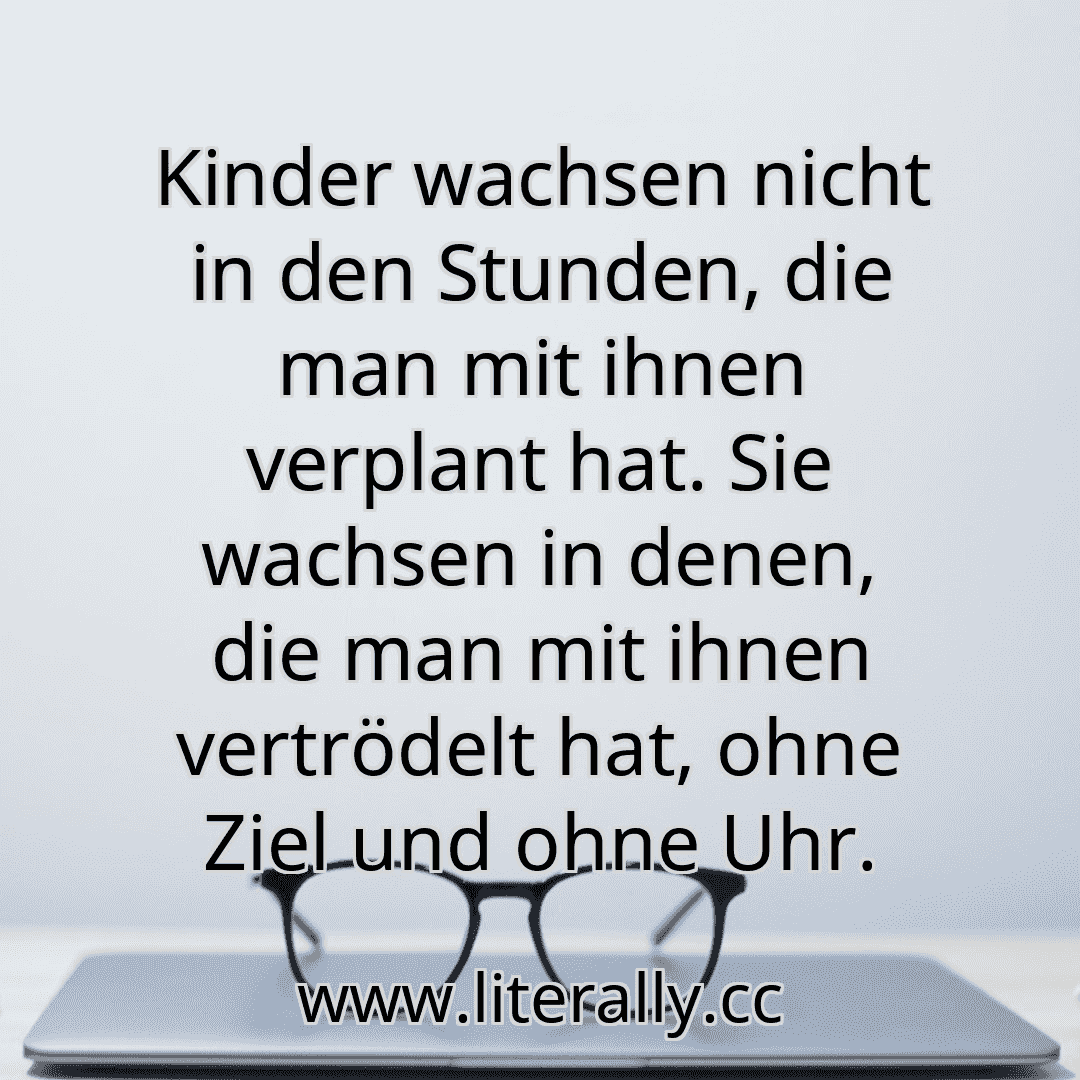 Kinder wachsen nicht in den Stunden, die man mit ihnen verplant hat. Sie wachsen in denen, die man mit ihnen vertrödelt hat, ohne Ziel und ohne Uhr.
