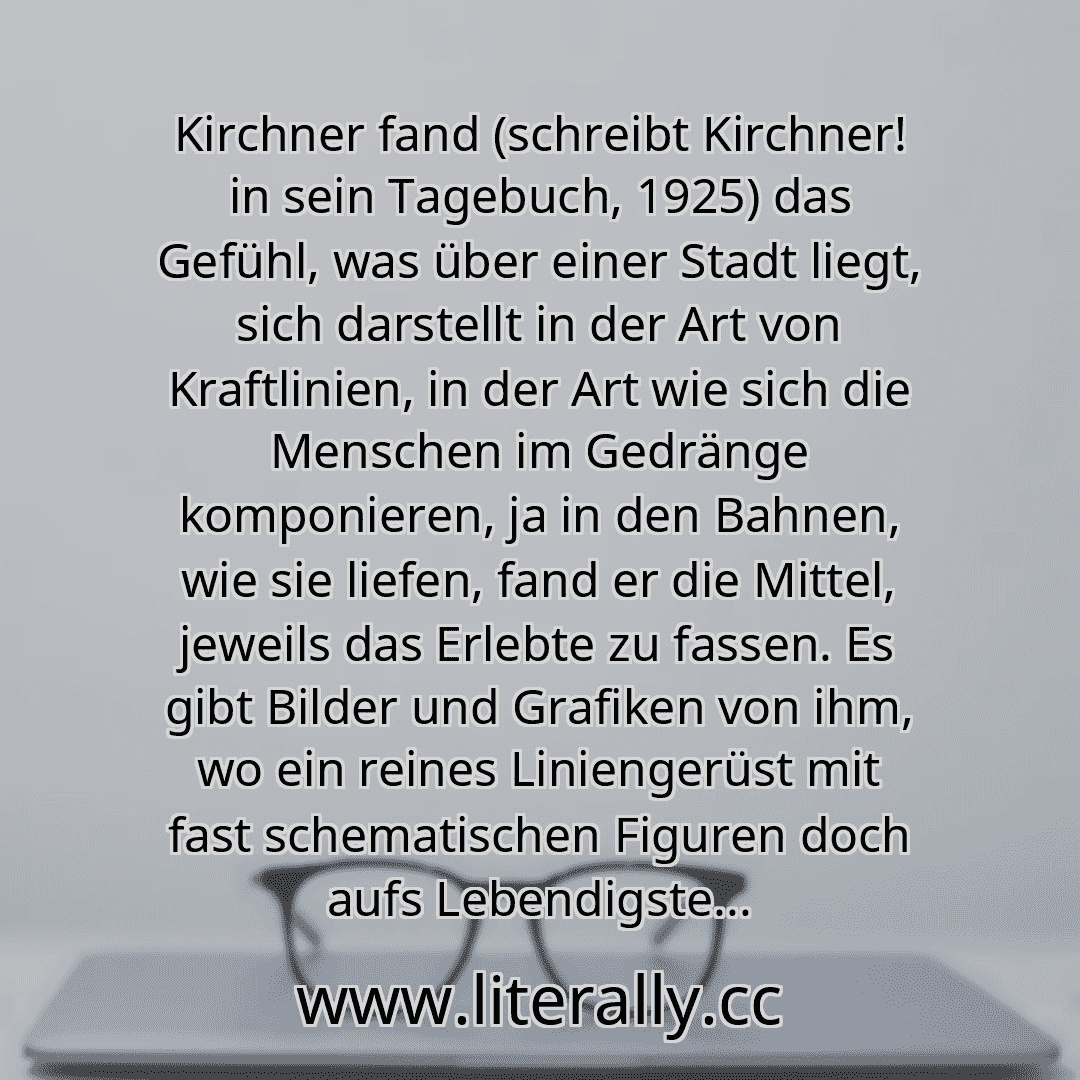 Kirchner fand (schreibt Kirchner! in sein Tagebuch, 1925) das Gefühl, was über einer Stadt liegt, sich darstellt in der Art von Kraftlinien, in der Art wie sich die Menschen im Gedränge komponieren, ja in den Bahnen, wie sie liefen, fand er die Mittel, jeweils das Erlebte zu fassen. Es gibt Bilder und Grafiken von ihm, wo ein reines Liniengerüst mit fast schematischen Figuren doch aufs Lebendigste...