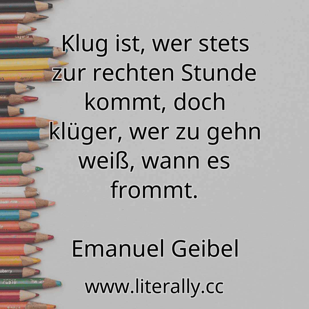 Klug ist, wer stets zur rechten Stunde kommt, doch klüger, wer zu gehn weiß, wann es frommt.
Emanuel Geibel

