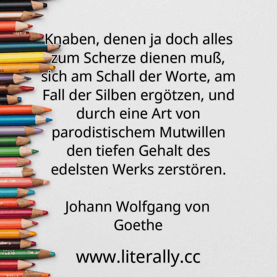 Knaben, denen ja doch alles zum Scherze dienen muß, sich am Schall der Worte, am Fall der Silben ergötzen, und durch eine Art von parodistischem Mutwillen den tiefen Gehalt des edelsten Werks zerstören.
Johann Wolfgang von Goethe
