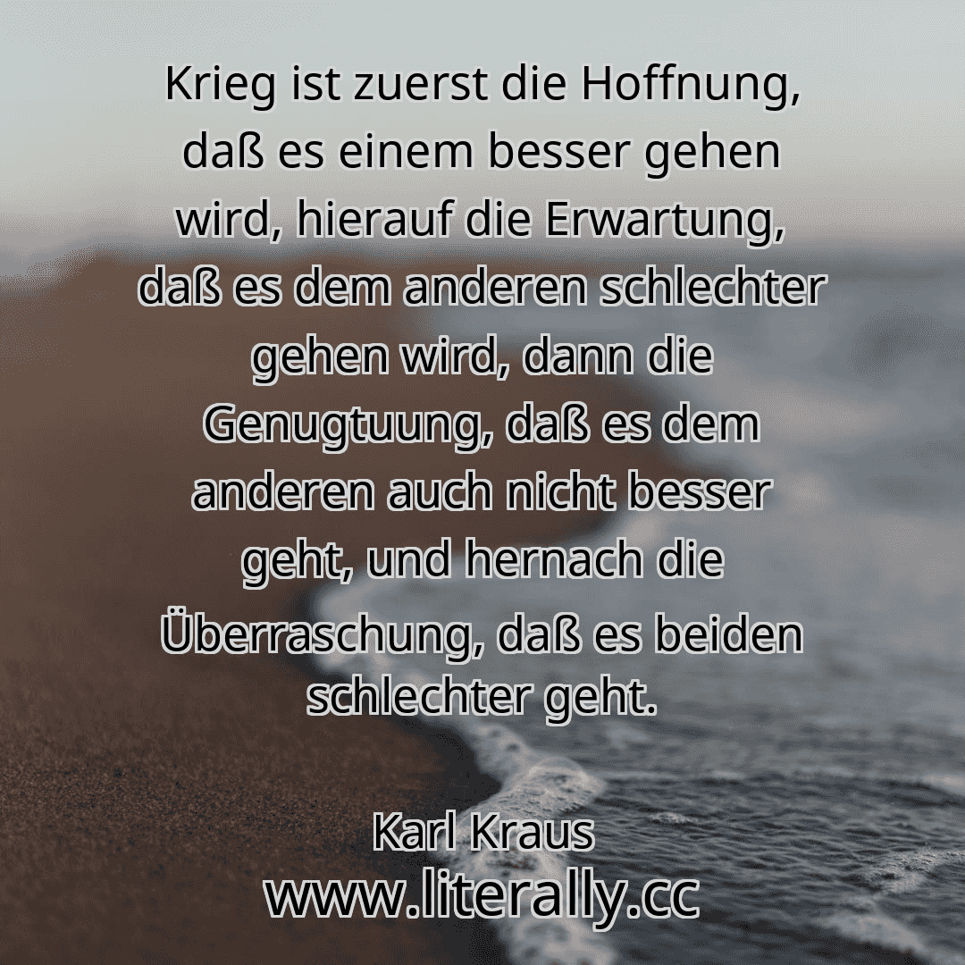 Krieg ist zuerst die Hoffnung, daß es einem besser gehen wird, hierauf die Erwartung, daß es dem anderen schlechter gehen wird, dann die Genugtuung, daß es dem anderen auch nicht besser geht, und hernach die Überraschung, daß es beiden schlechter geht.
Karl Kraus
Krieg ist zuerst die Hoffnung, daß es einem besser gehen wird, hierauf die Erwartung, daß es dem anderen schlechter gehen wird, dann die Genugtuung, daß es dem anderen auch nicht besser geht, und hernach die Überraschung, daß es beiden schlechter geht.
Karl Kraus
