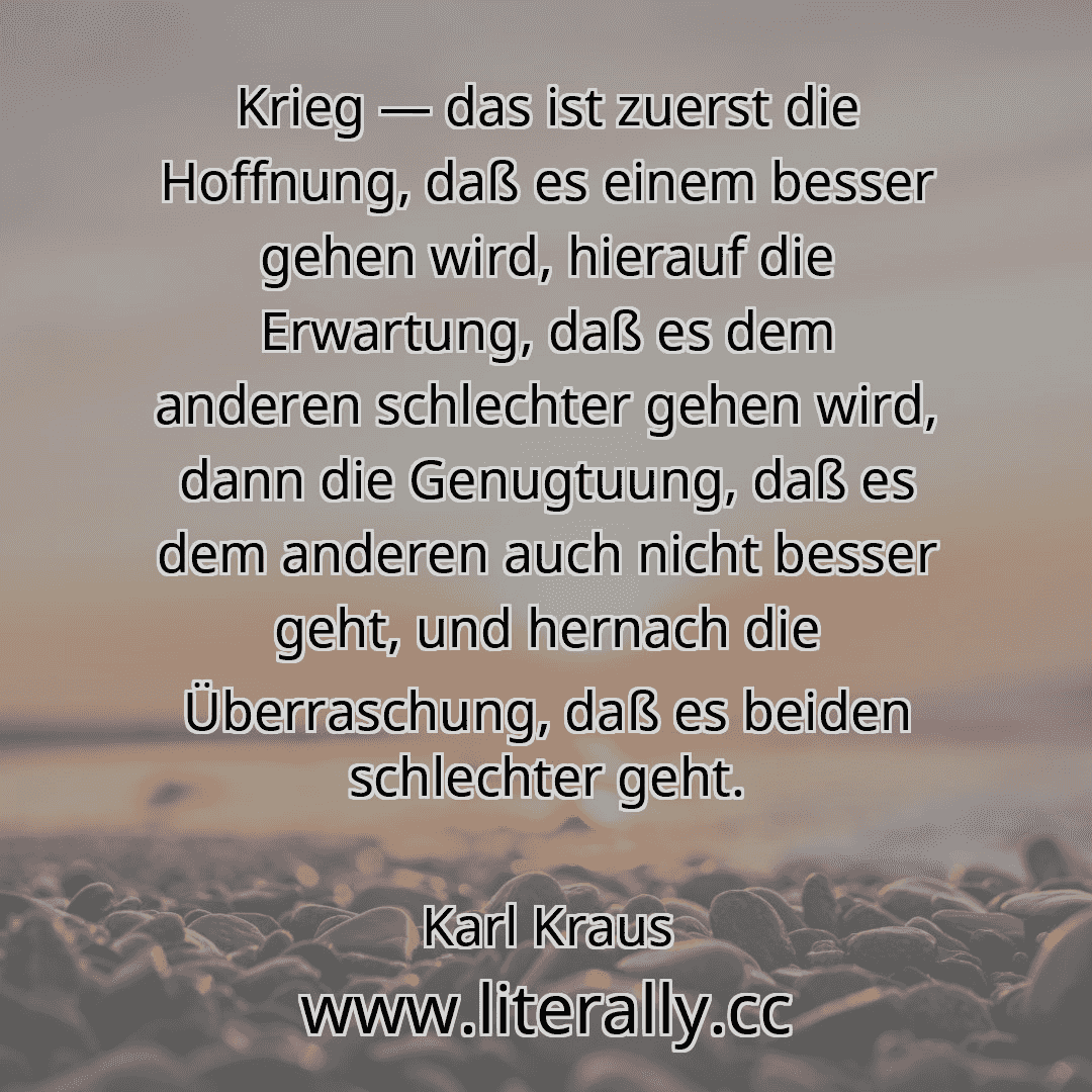Krieg — das ist zuerst die Hoffnung, daß es einem besser gehen wird, hierauf die Erwartung, daß es dem anderen schlechter gehen wird, dann die Genugtuung, daß es dem anderen auch nicht besser geht, und hernach die Überraschung, daß es beiden schlechter geht.
Karl Kraus
