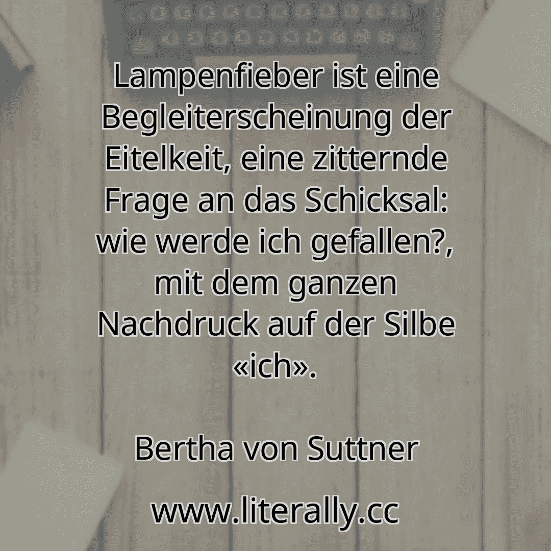 Lampenfieber ist eine Begleiterscheinung der Eitelkeit, eine zitternde Frage an das Schicksal: wie werde ich gefallen?, mit dem ganzen Nachdruck auf der Silbe «ich».
Bertha von Suttner
