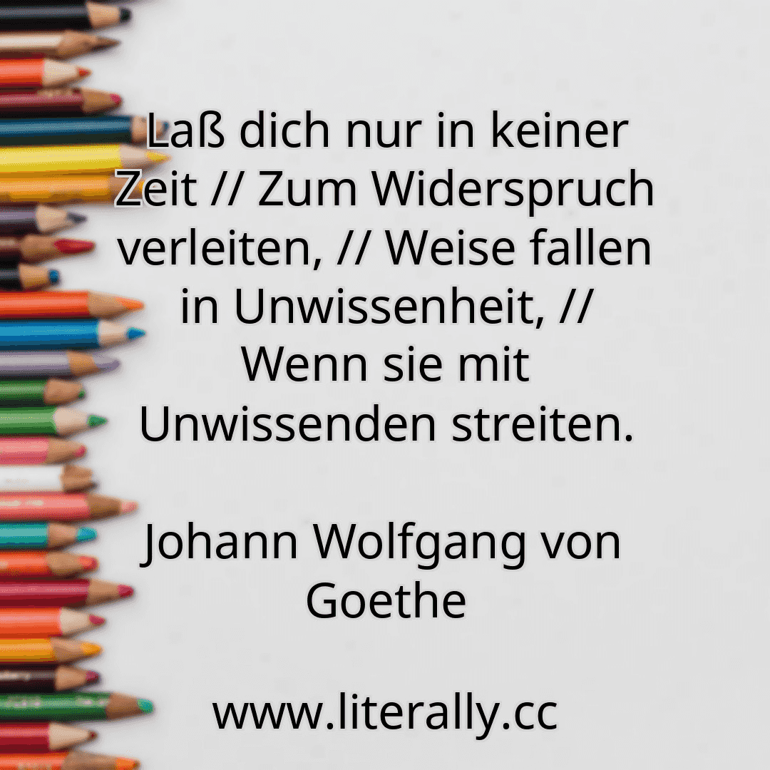 Laß dich nur in keiner Zeit // Zum Widerspruch verleiten, // Weise fallen in Unwissenheit, // Wenn sie mit Unwissenden streiten.
Johann Wolfgang von Goethe
