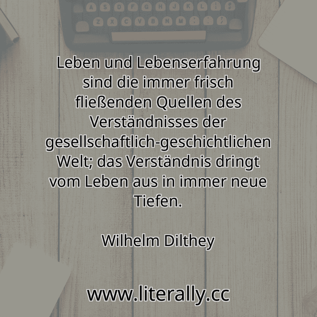 Leben und Lebenserfahrung sind die immer frisch fließenden Quellen des Verständnisses der gesellschaftlich-geschichtlichen Welt; das Verständnis dringt vom Leben aus in immer neue Tiefen.
Wilhelm Dilthey
