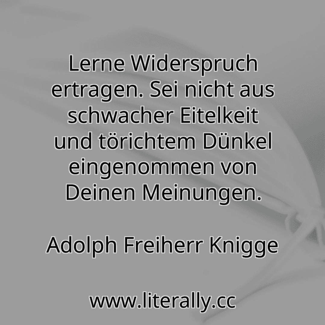 Lerne Widerspruch ertragen. Sei nicht aus schwacher Eitelkeit und törichtem Dünkel eingenommen von Deinen Meinungen.
Adolph Freiherr Knigge
