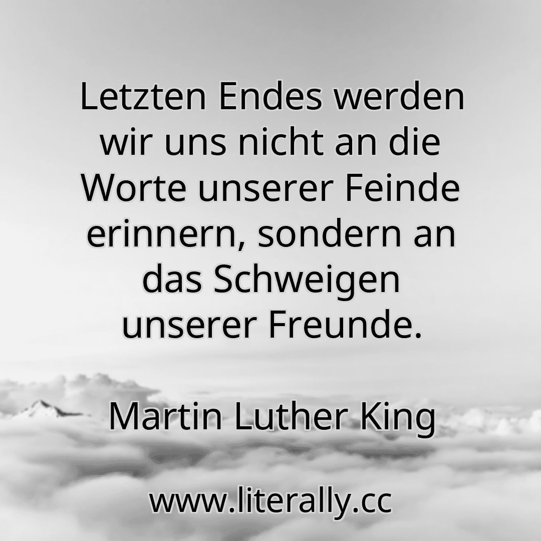 Letzten Endes werden wir uns nicht an die Worte unserer Feinde erinnern, sondern an das Schweigen unserer Freunde.
Martin Luther King
