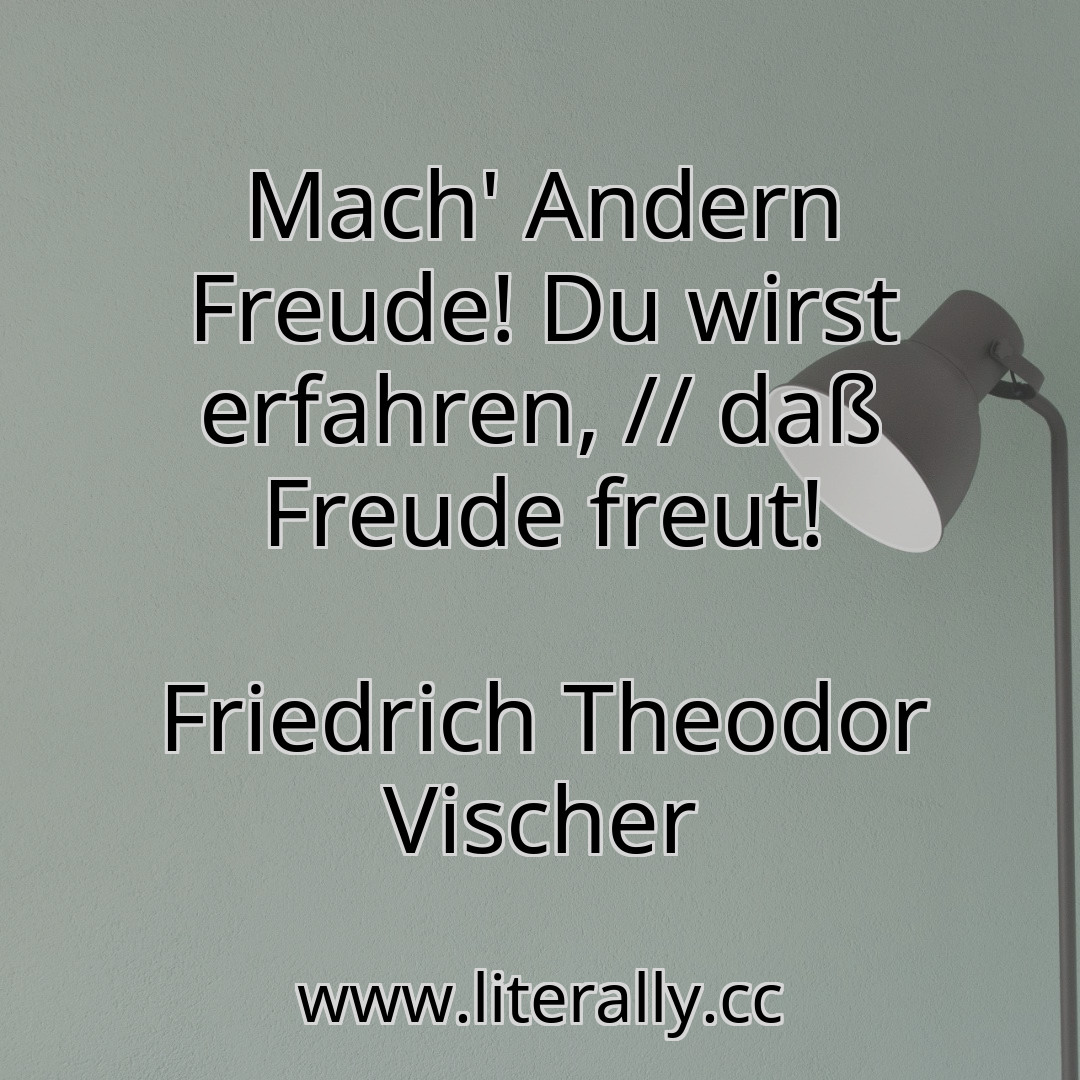 Mach' Andern Freude! Du wirst erfahren, // daß Freude freut!
Friedrich Theodor Vischer
