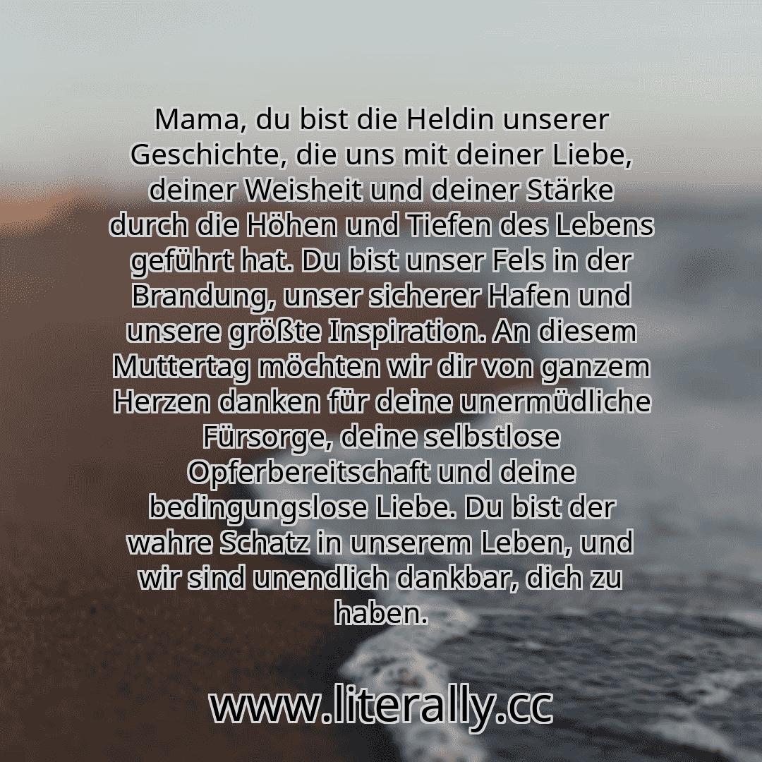 Mama, du bist die Heldin unserer Geschichte, die uns mit deiner Liebe, deiner Weisheit und deiner Stärke durch die Höhen und Tiefen des Lebens geführt hat. Du bist unser Fels in der Brandung, unser sicherer Hafen und unsere größte Inspiration. An diesem Muttertag möchten wir dir von ganzem Herzen danken für deine unermüdliche Fürsorge, deine selbstlose Opferbereitschaft und deine bedingungslose Li... Mama, du bist die Heldin unserer Geschichte, die uns mit deiner Liebe, deiner Weisheit und deiner Stärke durch die Höhen und Tiefen des Lebens geführt hat. Du bist unser Fels in der Brandung, unser sicherer Hafen und unsere größte Inspiration. An diesem Muttertag möchten wir dir von ganzem Herzen danken für deine unermüdliche Fürsorge, deine selbstlose Opferbereitschaft und deine bedingungslose Li...