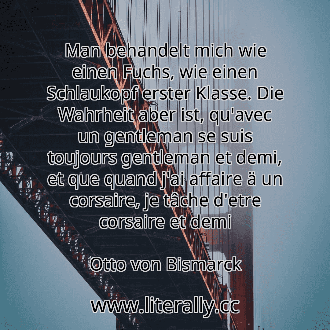 Man behandelt mich wie einen Fuchs, wie einen Schlaukopf erster Klasse. Die Wahrheit aber ist, qu'avec un gentleman se suis toujours gentleman et demi, et que quand j'ai affaire ä un corsaire, je tâche d'etre corsaire et demi
Otto von Bismarck
