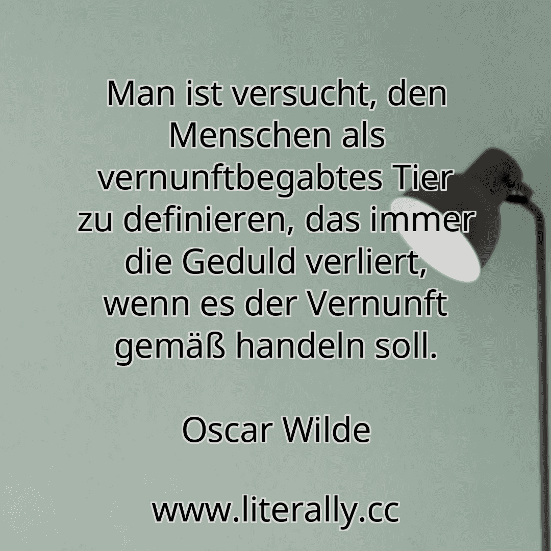 Man ist versucht, den Menschen als vernunftbegabtes Tier zu definieren, das immer die Geduld verliert, wenn es der Vernunft gemäß handeln soll.
Oscar Wilde
