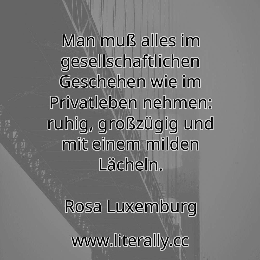 Man muß alles im gesellschaftlichen Geschehen wie im Privatleben nehmen: ruhig, großzügig und mit einem milden Lächeln.
Rosa Luxemburg
