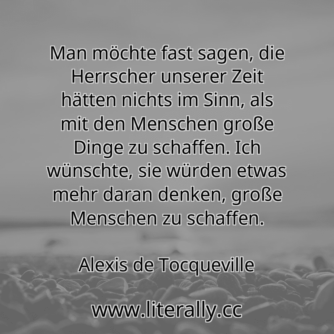 Man möchte fast sagen, die Herrscher unserer Zeit hätten nichts im Sinn, als mit den Menschen große Dinge zu schaffen. Ich wünschte, sie würden etwas mehr daran denken, große Menschen zu schaffen.
Alexis de Tocqueville
