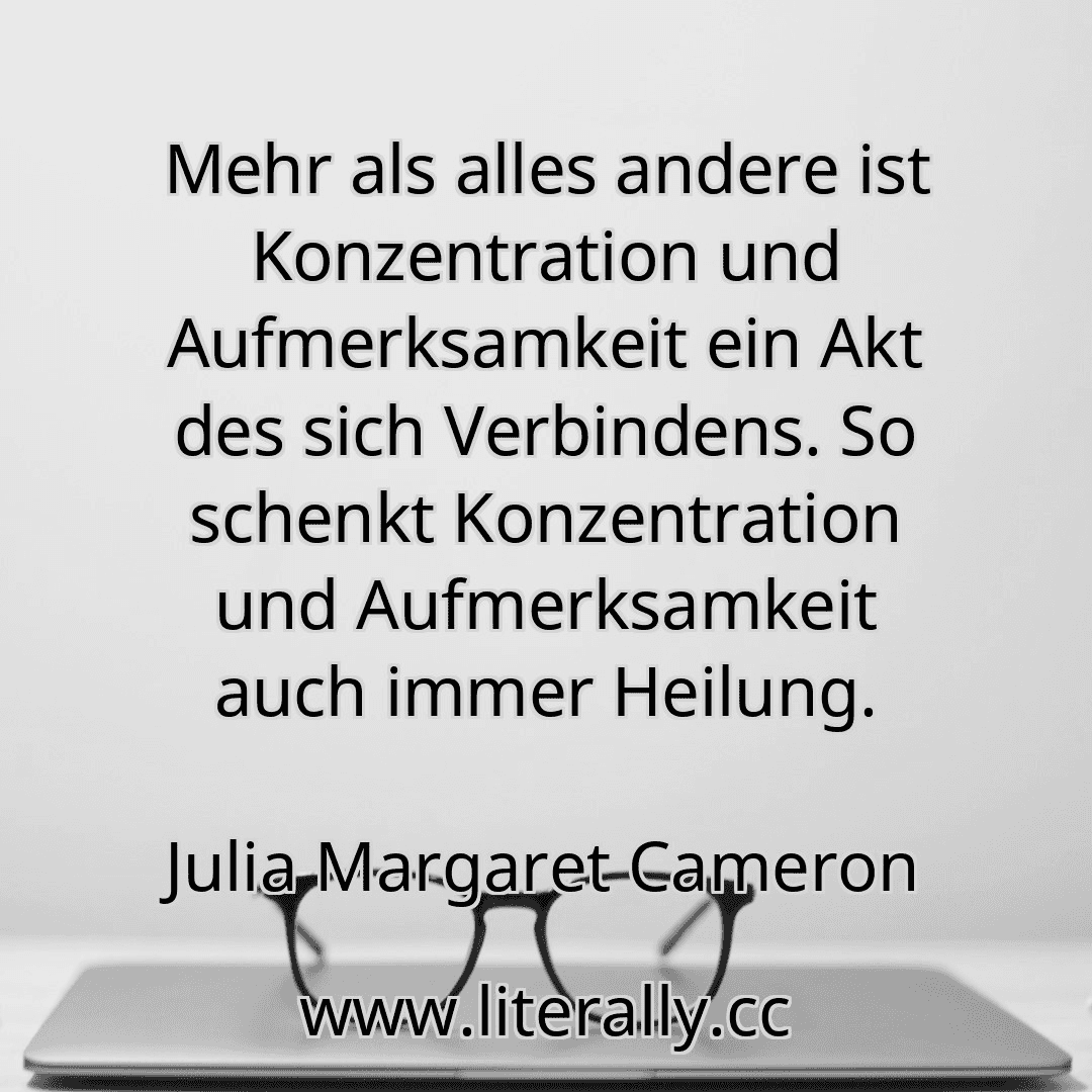 Mehr als alles andere ist Konzentration und Aufmerksamkeit ein Akt des sich Verbindens. So schenkt Konzentration und Aufmerksamkeit auch immer Heilung.
Julia Margaret Cameron
