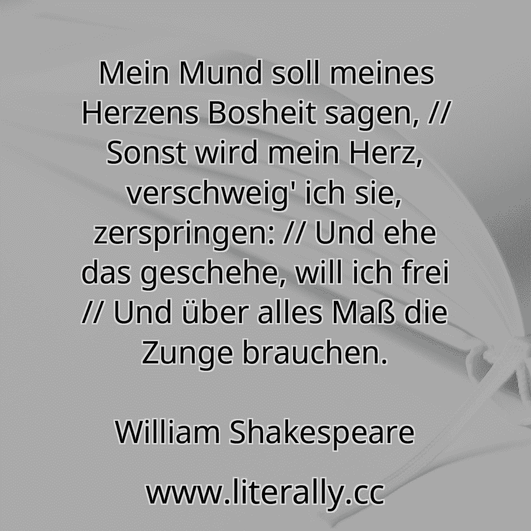 Mein Mund soll meines Herzens Bosheit sagen, // Sonst wird mein Herz, verschweig' ich sie, zerspringen: // Und ehe das geschehe, will ich frei // Und über alles Maß die Zunge brauchen.
William Shakespeare
