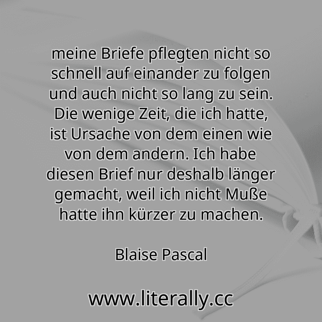 meine Briefe pflegten nicht so schnell auf einander zu folgen und auch nicht so lang zu sein. Die wenige Zeit, die ich hatte, ist Ursache von dem einen wie von dem andern. Ich habe diesen Brief nur deshalb länger gemacht, weil ich nicht Muße hatte ihn kürzer zu machen.
Blaise Pascal
meine Briefe pflegten nicht so schnell auf einander zu folgen und auch nicht so lang zu sein. Die wenige Zeit, die ich hatte, ist Ursache von dem einen wie von dem andern. Ich habe diesen Brief nur deshalb länger gemacht, weil ich nicht Muße hatte ihn kürzer zu machen.
Blaise Pascal