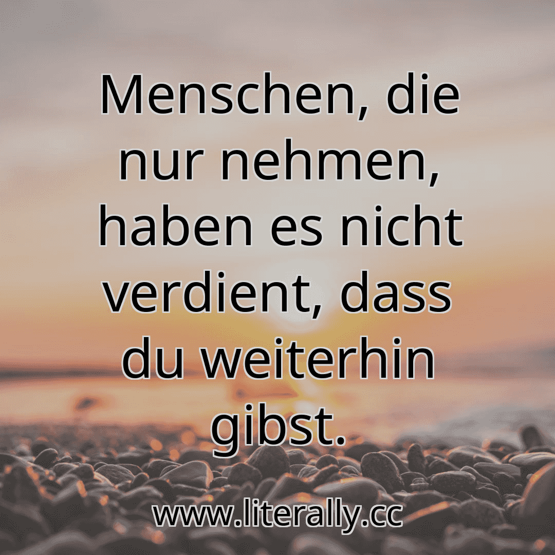 Menschen, die nur nehmen, haben es nicht verdient, dass du weiterhin gibst.
