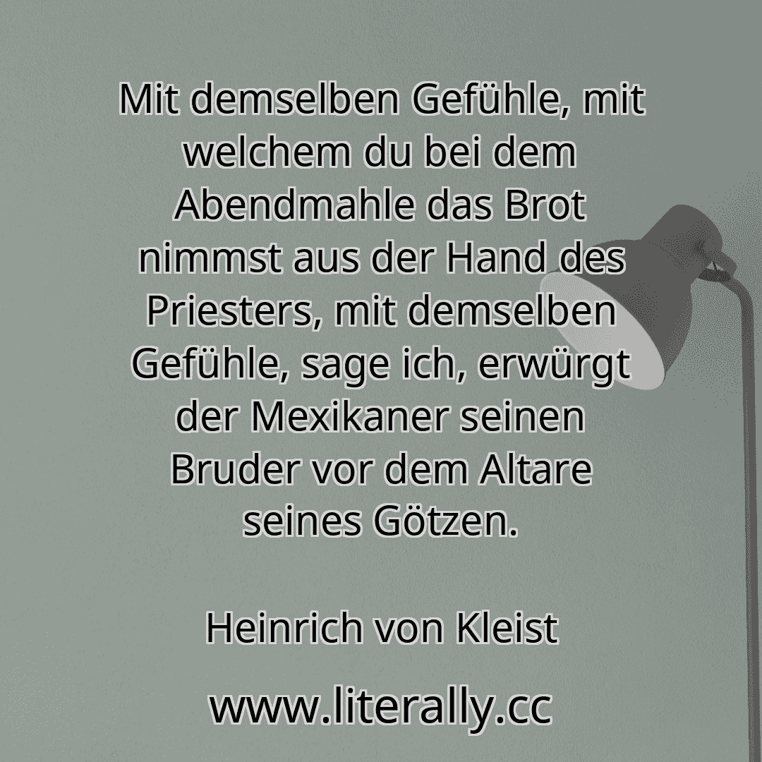Mit demselben Gefühle, mit welchem du bei dem Abendmahle das Brot nimmst aus der Hand des Priesters, mit demselben Gefühle, sage ich, erwürgt der Mexikaner seinen Bruder vor dem Altare seines Götzen.
Heinrich von Kleist
