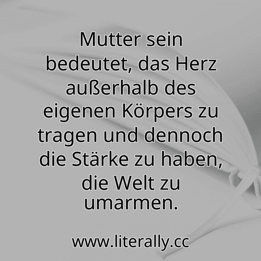 Mutter sein bedeutet, das Herz außerhalb des eigenen Körpers zu tragen und dennoch die Stärke zu haben, die Welt zu umarmen.
