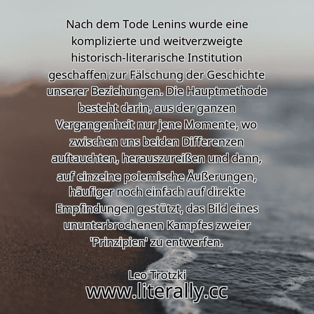 Nach dem Tode Lenins wurde eine komplizierte und weitverzweigte historisch-literarische Institution geschaffen zur Fälschung der Geschichte unserer Beziehungen. Die Hauptmethode besteht darin, aus der ganzen Vergangenheit nur jene Momente, wo zwischen uns beiden Differenzen auftauchten, herauszureißen und dann, auf einzelne polemische Äußerungen, häufiger noch einfach auf direkte Empfindungen gest...