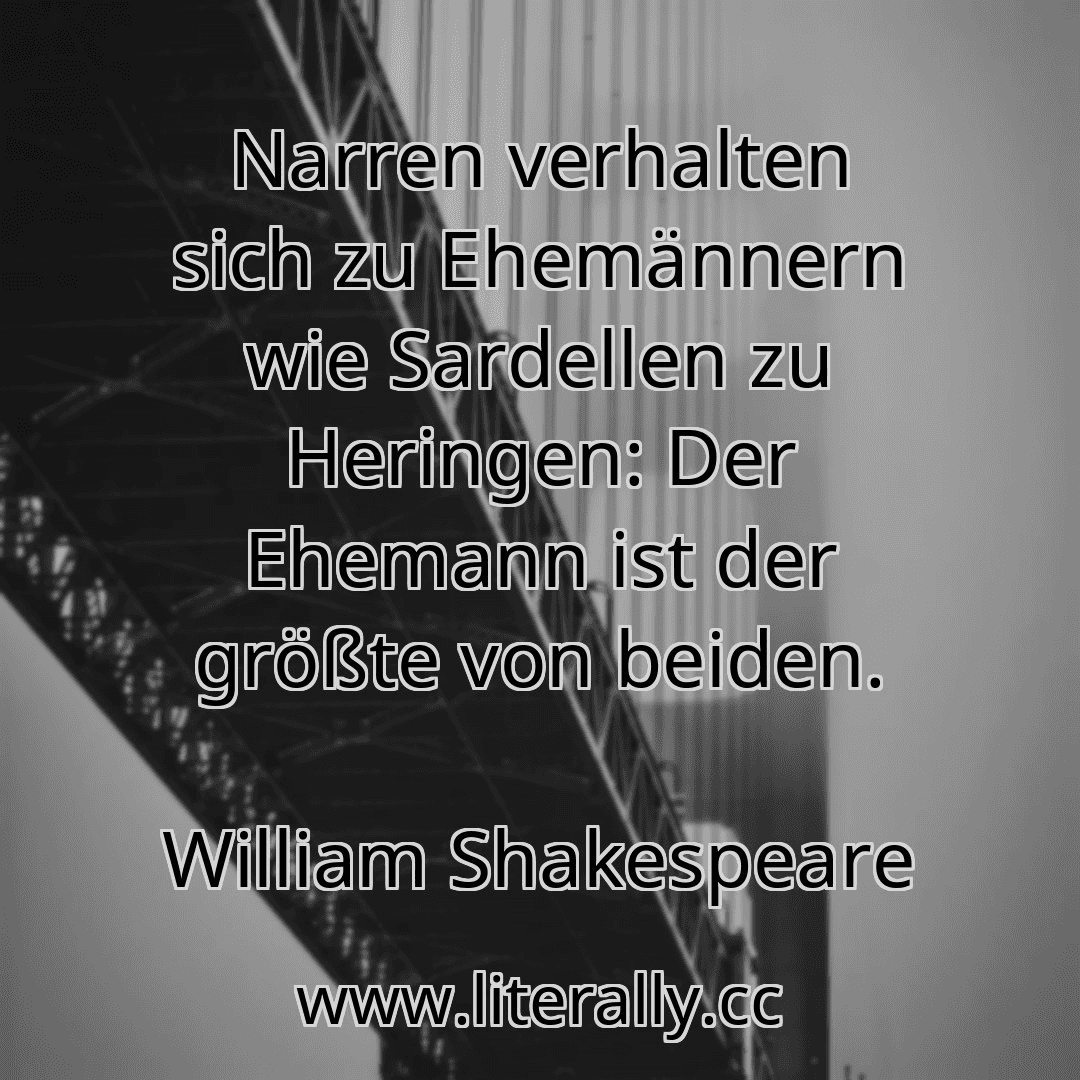 Narren verhalten sich zu Ehemännern wie Sardellen zu Heringen: Der Ehemann ist der größte von beiden.
William Shakespeare
