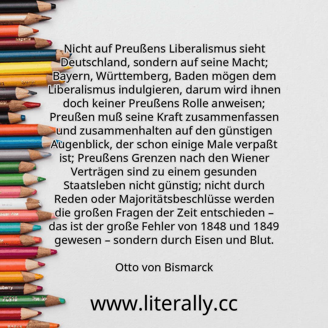 Nicht auf Preußens Liberalismus sieht Deutschland, sondern auf seine Macht; Bayern, Württemberg, Baden mögen dem Liberalismus indulgieren, darum wird ihnen doch keiner Preußens Rolle anweisen; Preußen muß seine Kraft zusammenfassen und zusammenhalten auf den günstigen Augenblick, der schon einige Male verpaßt ist; Preußens Grenzen nach den Wiener Verträgen sind zu einem gesunden Staatsleben nicht ...