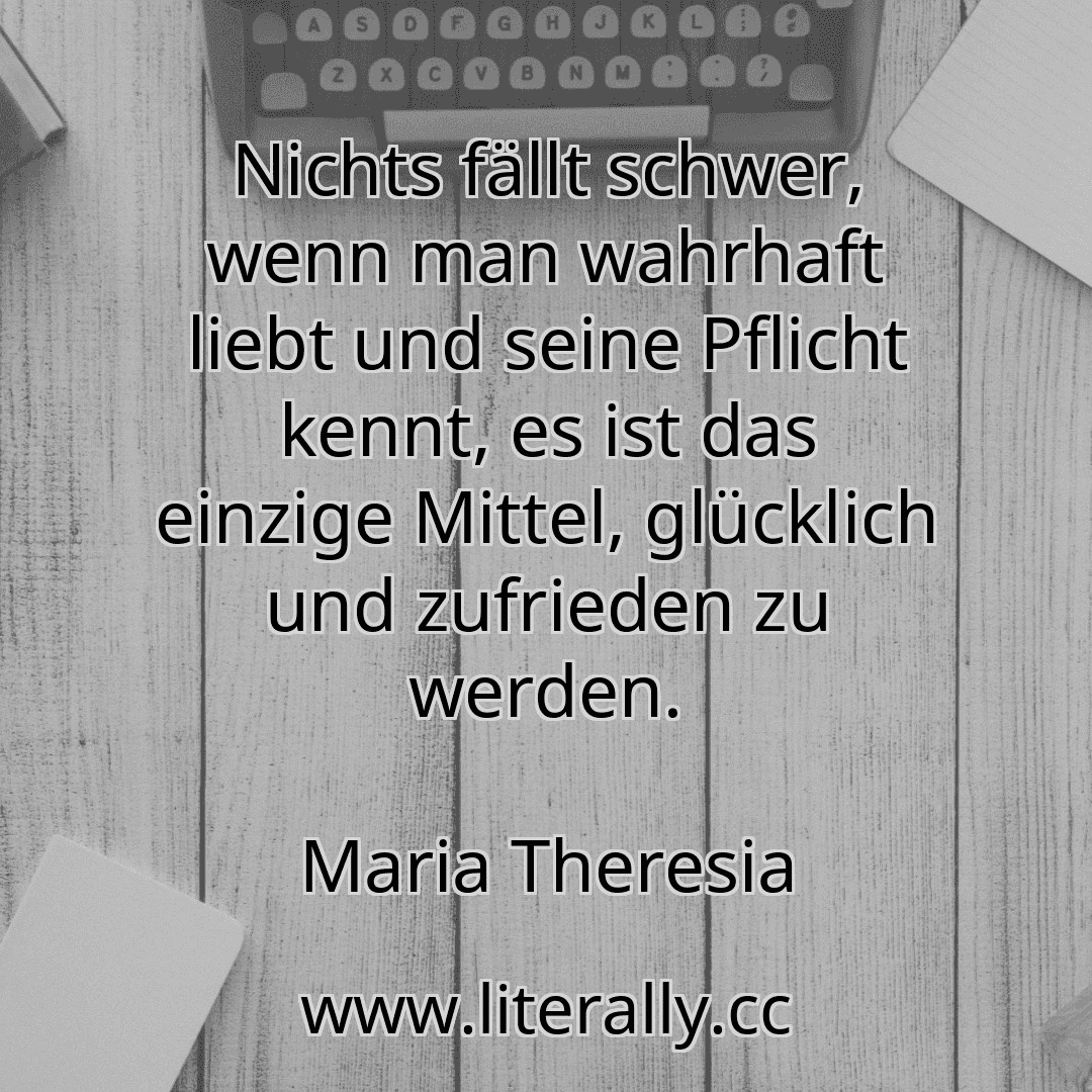 Nichts fällt schwer, wenn man wahrhaft liebt und seine Pflicht kennt, es ist das einzige Mittel, glücklich und zufrieden zu werden.
Maria Theresia
