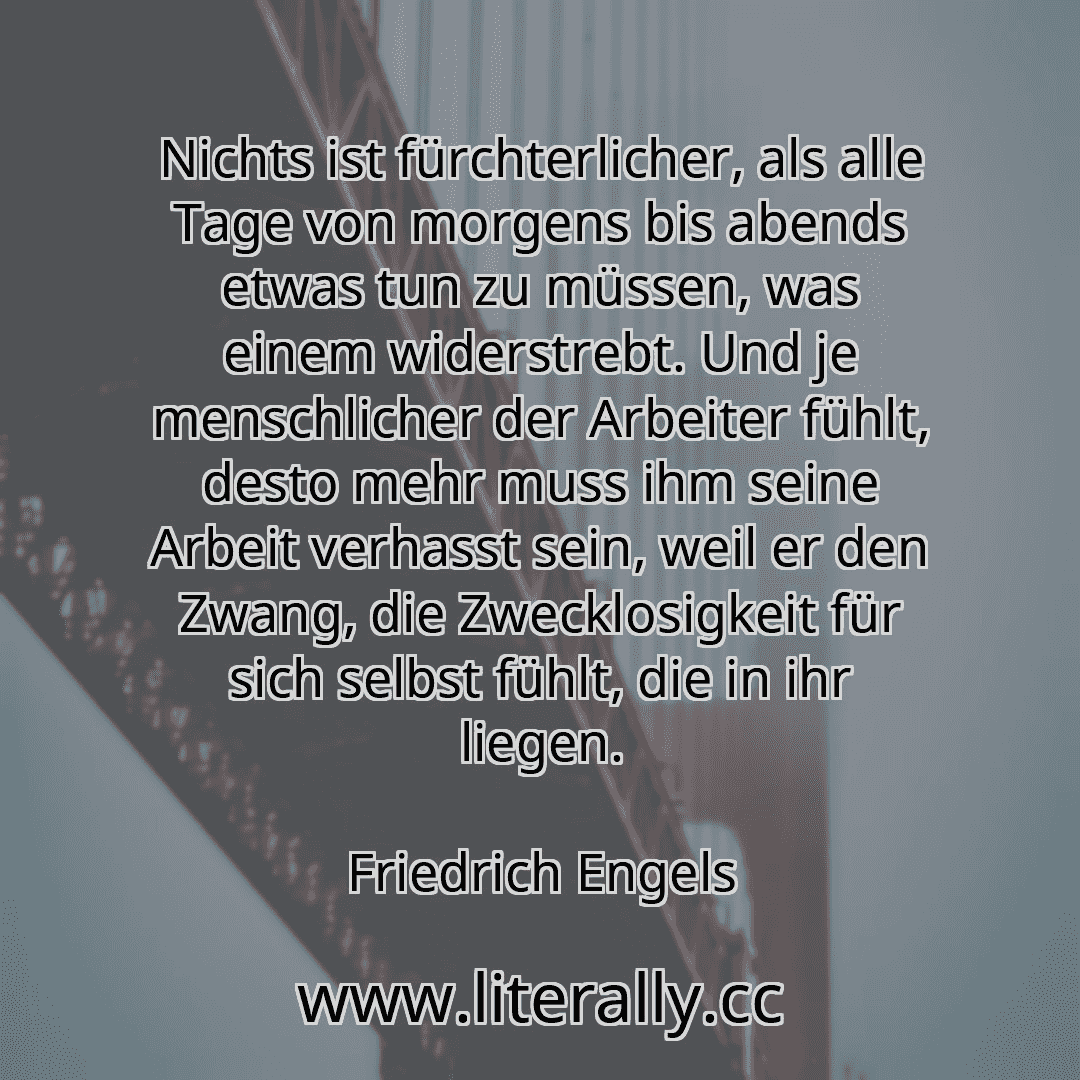 Nichts ist fürchterlicher, als alle Tage von morgens bis abends etwas tun zu müssen, was einem widerstrebt. Und je menschlicher der Arbeiter fühlt, desto mehr muss ihm seine Arbeit verhasst sein, weil er den Zwang, die Zwecklosigkeit für sich selbst fühlt, die in ihr liegen.
Friedrich Engels
