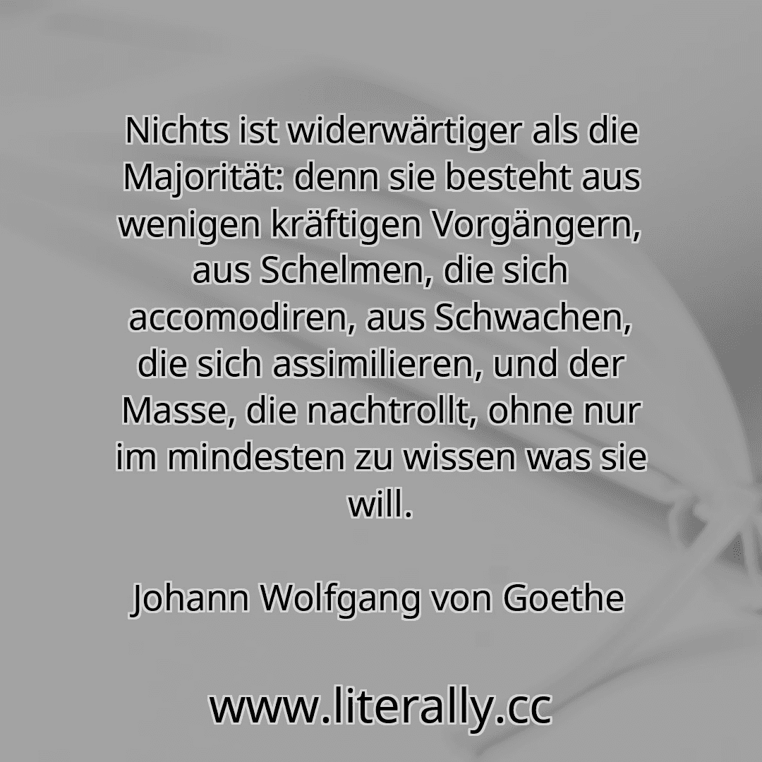 Nichts ist widerwärtiger als die Majorität: denn sie besteht aus wenigen kräftigen Vorgängern, aus Schelmen, die sich accomodiren, aus Schwachen, die sich assimilieren, und der Masse, die nachtrollt, ohne nur im mindesten zu wissen was sie will.
Johann Wolfgang von Goethe
