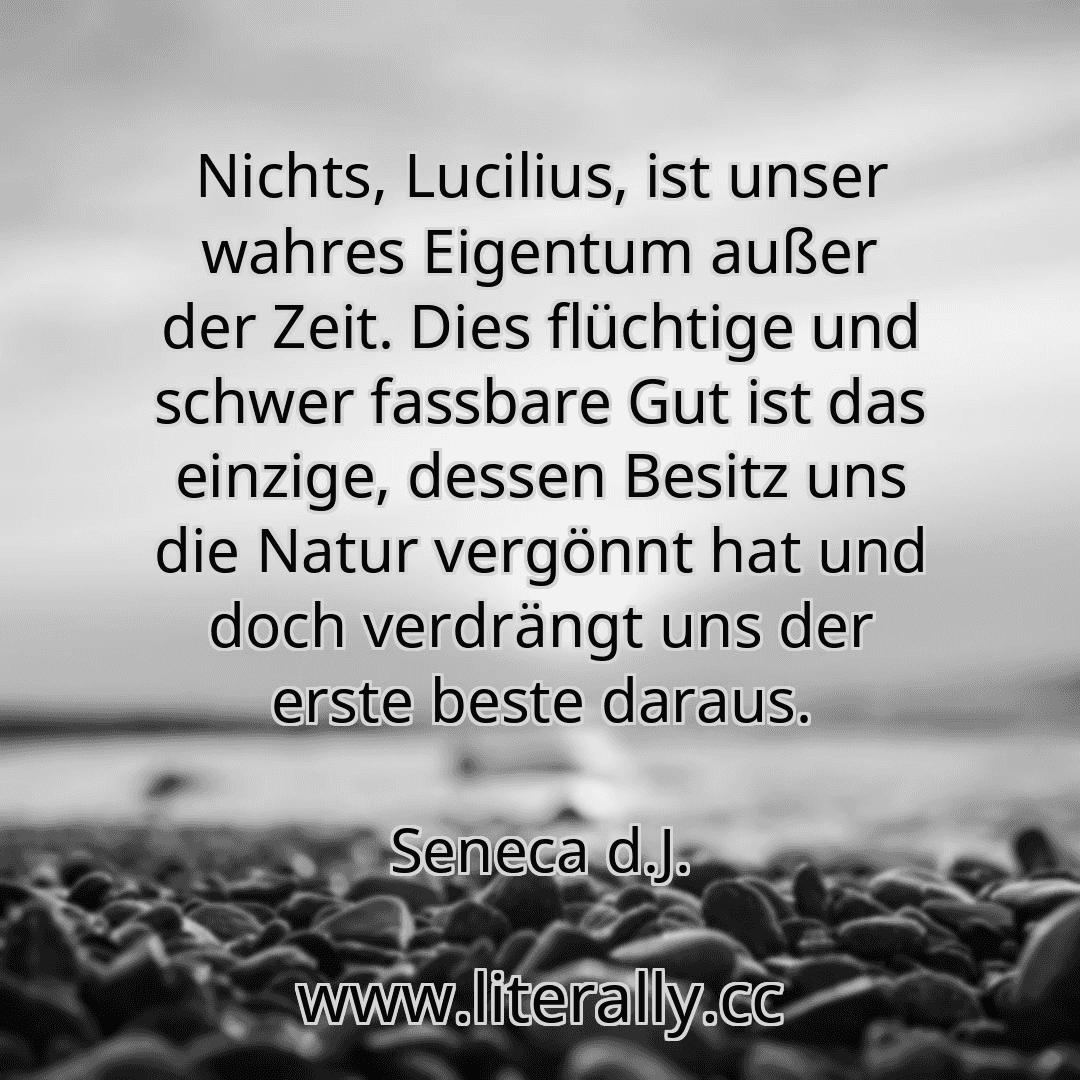 Nichts, Lucilius, ist unser wahres Eigentum außer der Zeit. Dies flüchtige und schwer fassbare Gut ist das einzige, dessen Besitz uns die Natur vergönnt hat und doch verdrängt uns der erste beste daraus.
Seneca d.J.
