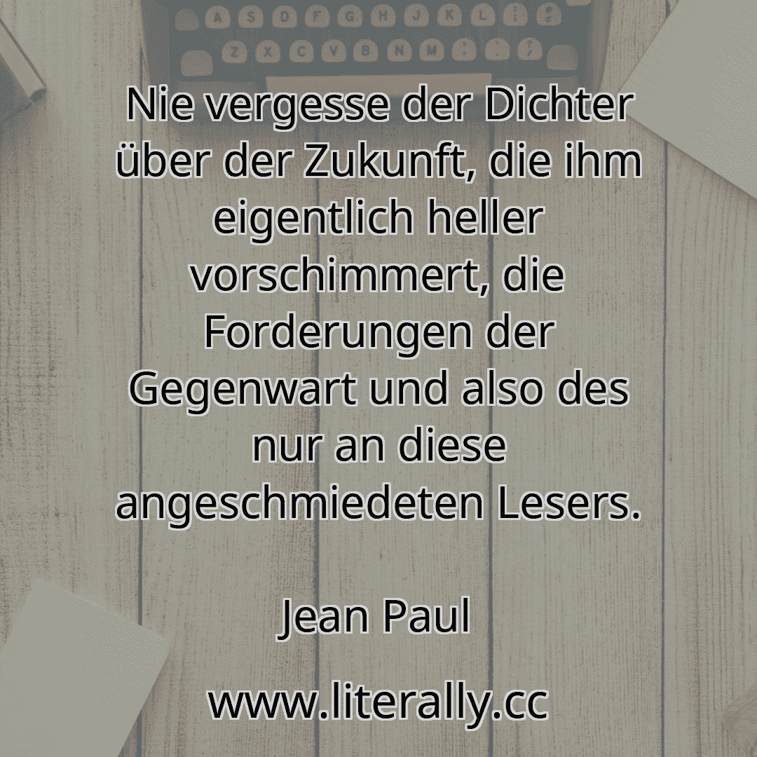 Nie vergesse der Dichter über der Zukunft, die ihm eigentlich heller vorschimmert, die Forderungen der Gegenwart und also des nur an diese angeschmiedeten Lesers.
Jean Paul
