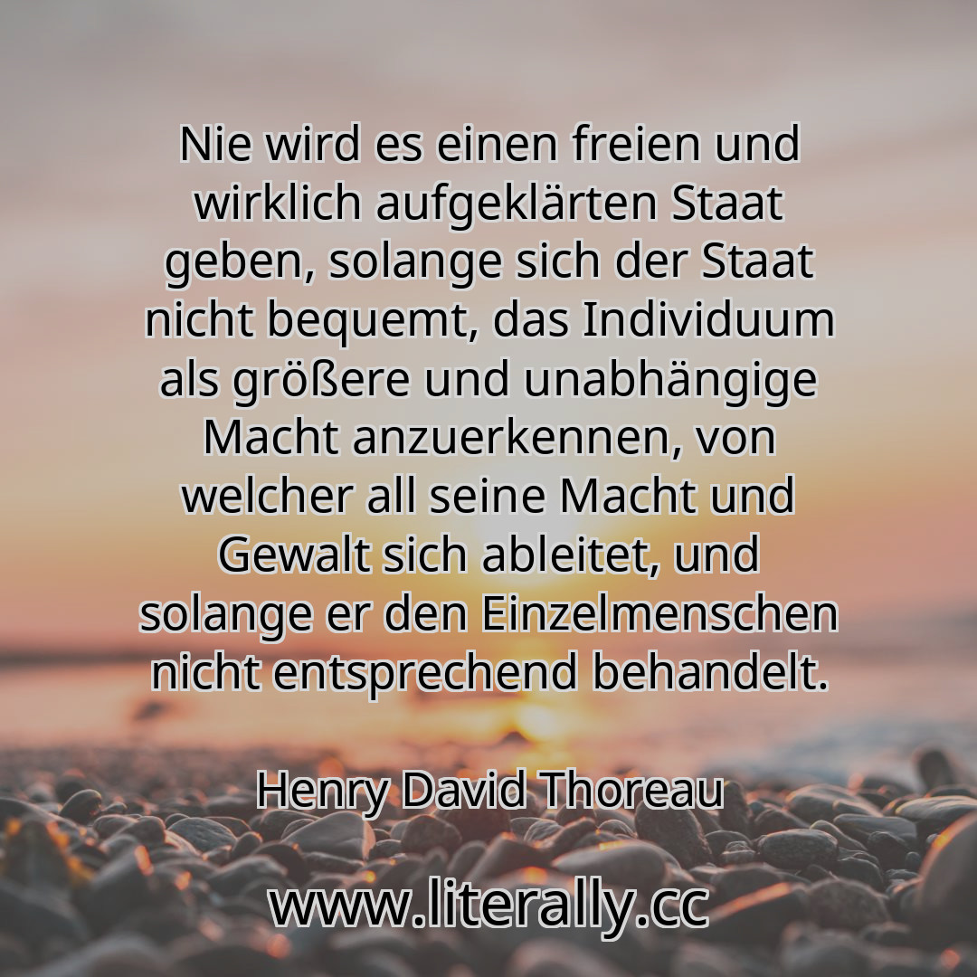 Nie wird es einen freien und wirklich aufgeklärten Staat geben, solange sich der Staat nicht bequemt, das Individuum als größere und unabhängige Macht anzuerkennen, von welcher all seine Macht und Gewalt sich ableitet, und solange er den Einzelmenschen nicht entsprechend behandelt.
Henry David Thoreau
