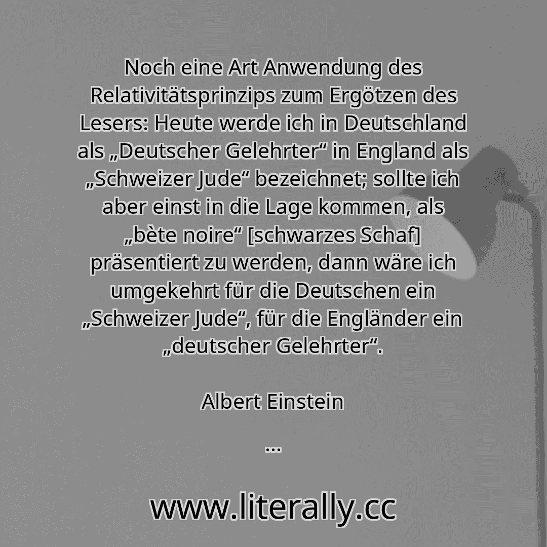 Noch eine Art Anwendung des Relativitätsprinzips zum Ergötzen des Lesers: Heute werde ich in Deutschland als „Deutscher Gelehrter“ in England als „Schweizer Jude“ bezeichnet; sollte ich aber einst in die Lage kommen, als „bète noire“ [schwarzes Schaf] präsentiert zu werden, dann wäre ich umgekehrt für die Deutschen ein „Schweizer Jude“, für die Engländer ein „deutscher Gelehrter“.
Albert Einstein
...