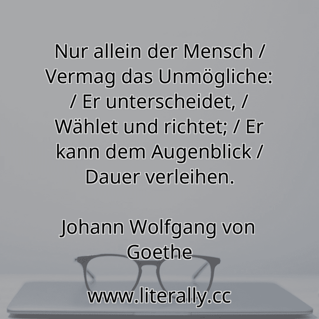Nur allein der Mensch / Vermag das Unmögliche: / Er unterscheidet, / Wählet und richtet; / Er kann dem Augenblick / Dauer verleihen.
Johann Wolfgang von Goethe
