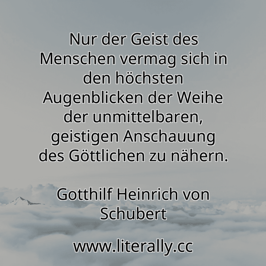 Nur der Geist des Menschen vermag sich in den höchsten Augenblicken der Weihe der unmittelbaren, geistigen Anschauung des Göttlichen zu nähern.
Gotthilf Heinrich von Schubert
