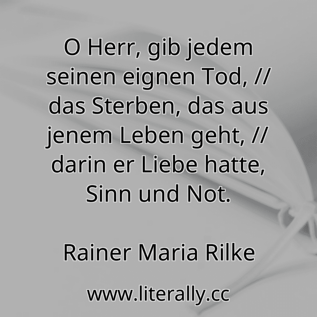 O Herr, gib jedem seinen eignen Tod, // das Sterben, das aus jenem Leben geht, // darin er Liebe hatte, Sinn und Not.
Rainer Maria Rilke

