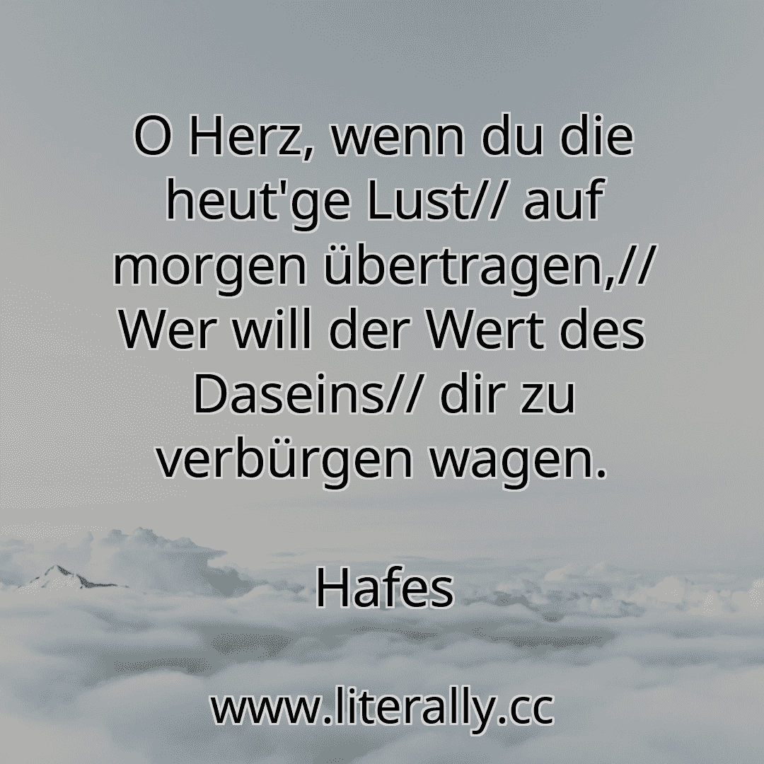 O Herz, wenn du die heut'ge Lust// auf morgen übertragen,// Wer will der Wert des Daseins// dir zu verbürgen wagen.
Hafes
