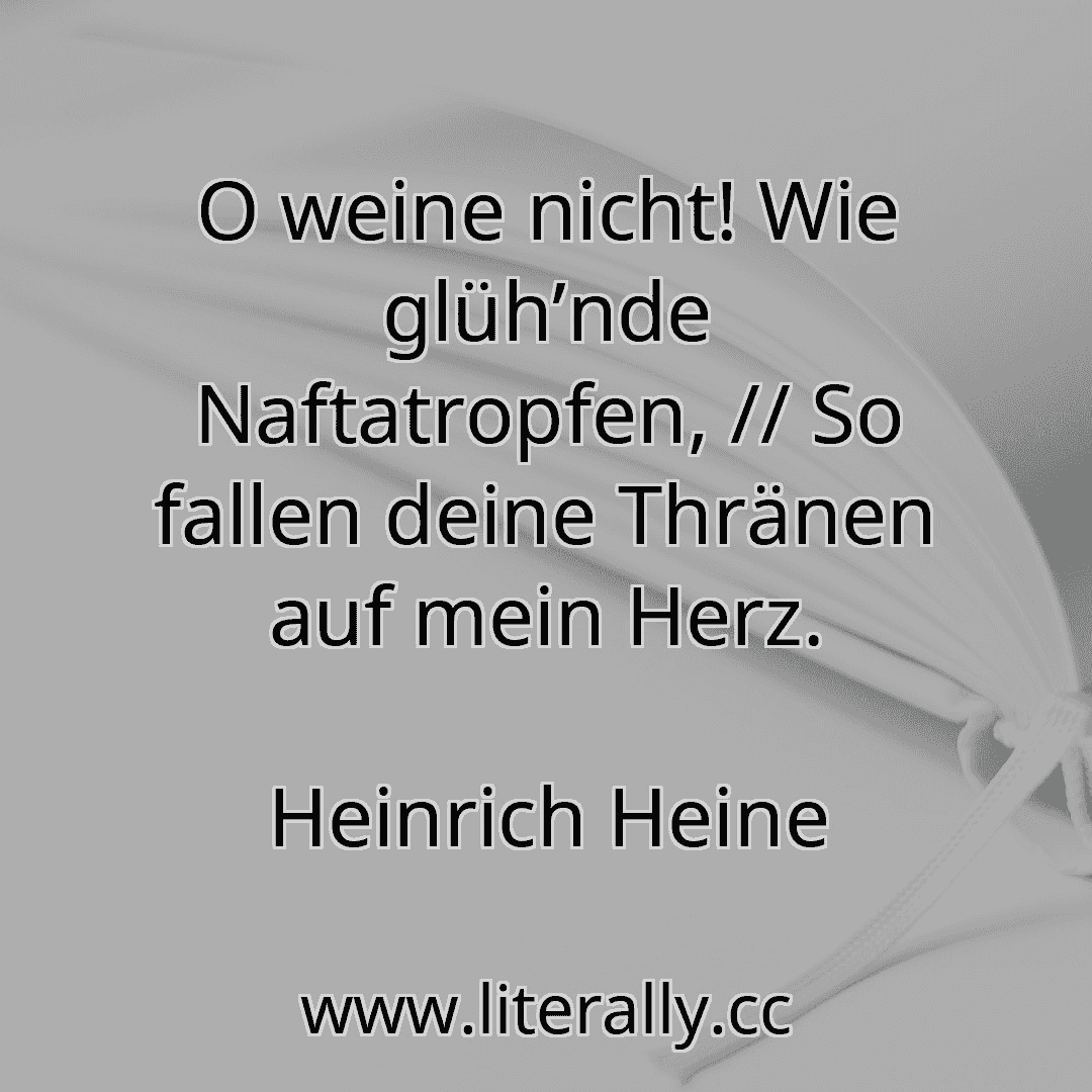O weine nicht! Wie glüh’nde Naftatropfen, // So fallen deine Thränen auf mein Herz.
Heinrich Heine
