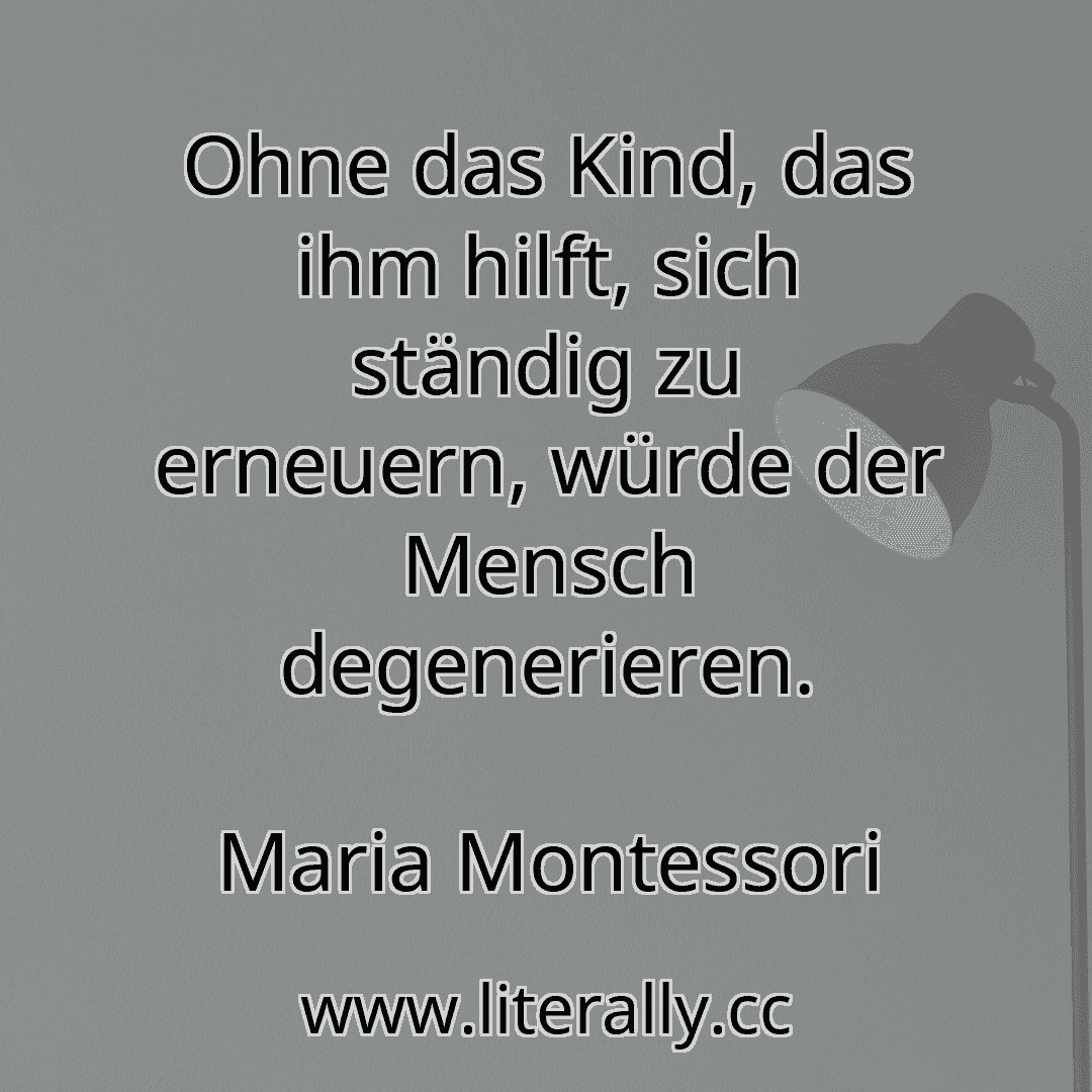 Ohne das Kind, das ihm hilft, sich ständig zu erneuern, würde der Mensch degenerieren.
Maria Montessori
