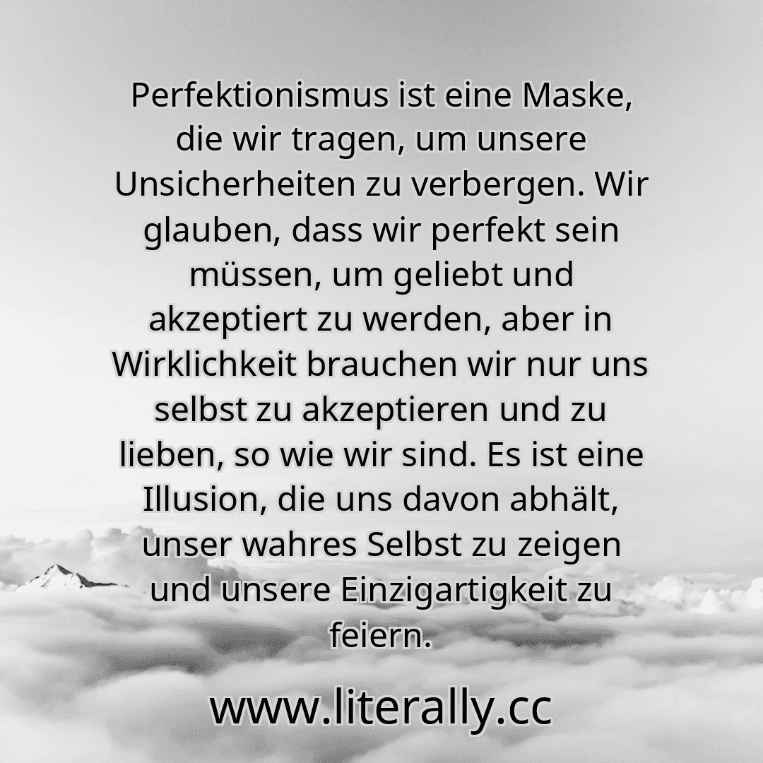 Perfektionismus ist eine Maske, die wir tragen, um unsere Unsicherheiten zu verbergen. Wir glauben, dass wir perfekt sein müssen, um geliebt und akzeptiert zu werden, aber in Wirklichkeit brauchen wir nur uns selbst zu akzeptieren und zu lieben, so wie wir sind. Es ist eine Illusion, die uns davon abhält, unser wahres Selbst zu zeigen und unsere Einzigartigkeit zu feiern.
Perfektionismus ist eine Maske, die wir tragen, um unsere Unsicherheiten zu verbergen. Wir glauben, dass wir perfekt sein müssen, um geliebt und akzeptiert zu werden, aber in Wirklichkeit brauchen wir nur uns selbst zu akzeptieren und zu lieben, so wie wir sind. Es ist eine Illusion, die uns davon abhält, unser wahres Selbst zu zeigen und unsere Einzigartigkeit zu feiern.